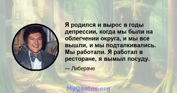 Я родился и вырос в годы депрессии, когда мы были на облегчении округа, и мы все вышли, и мы подталкивались. Мы работали. Я работал в ресторане, я вымыл посуду.