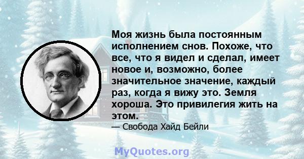 Моя жизнь была постоянным исполнением снов. Похоже, что все, что я видел и сделал, имеет новое и, возможно, более значительное значение, каждый раз, когда я вижу это. Земля хороша. Это привилегия жить на этом.