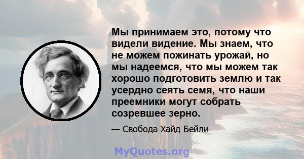 Мы принимаем это, потому что видели видение. Мы знаем, что не можем пожинать урожай, но мы надеемся, что мы можем так хорошо подготовить землю и так усердно сеять семя, что наши преемники могут собрать созревшее зерно.