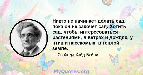 Никто не начинает делать сад, пока он не захочет сад. Хотить сад, чтобы интересоваться растениями, в ветрах и дождях, у птиц и насекомых, в теплой земле.