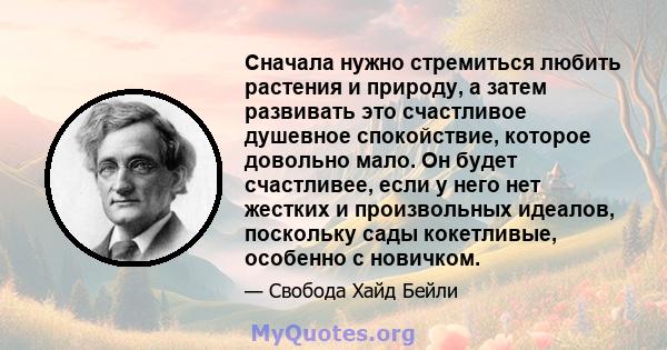 Сначала нужно стремиться любить растения и природу, а затем развивать это счастливое душевное спокойствие, которое довольно мало. Он будет счастливее, если у него нет жестких и произвольных идеалов, поскольку сады