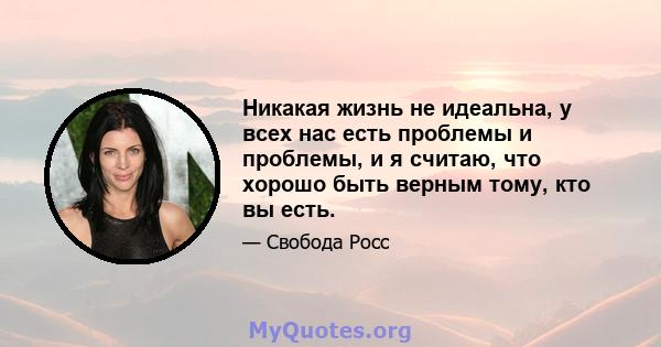 Никакая жизнь не идеальна, у всех нас есть проблемы и проблемы, и я считаю, что хорошо быть верным тому, кто вы есть.