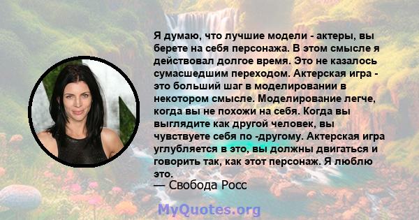 Я думаю, что лучшие модели - актеры, вы берете на себя персонажа. В этом смысле я действовал долгое время. Это не казалось сумасшедшим переходом. Актерская игра - это больший шаг в моделировании в некотором смысле.