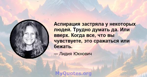 Аспирация застряла у некоторых людей. Трудно думать да. Или вверх. Когда все, что вы чувствуете, это сражаться или бежать.