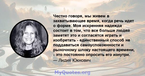 Честно говоря, мы живем в захватывающее время, когда речь идет о форме. Моя искренняя надежда состоит в том, что все больше людей заметят это и согласятся играть и изобретать - единственный способ не поддаваться