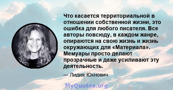 Что касается территориальной в отношении собственной жизни, это ошибка для любого писателя. Все авторы повсюду, в каждом жанре, опираются на свою жизнь и жизнь окружающих для «Материала». Мемуары просто делают