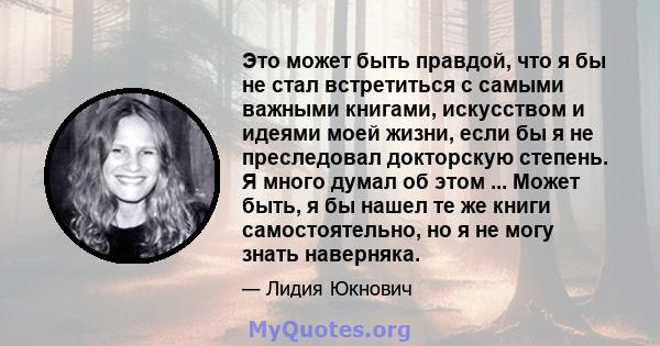 Это может быть правдой, что я бы не стал встретиться с самыми важными книгами, искусством и идеями моей жизни, если бы я не преследовал докторскую степень. Я много думал об этом ... Может быть, я бы нашел те же книги