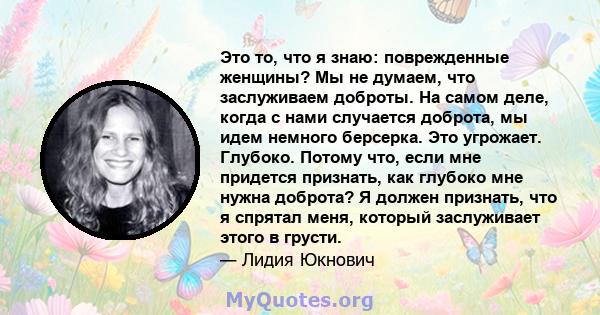 Это то, что я знаю: поврежденные женщины? Мы не думаем, что заслуживаем доброты. На самом деле, когда с нами случается доброта, мы идем немного берсерка. Это угрожает. Глубоко. Потому что, если мне придется признать,