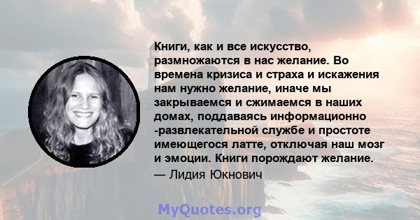 Книги, как и все искусство, размножаются в нас желание. Во времена кризиса и страха и искажения нам нужно желание, иначе мы закрываемся и сжимаемся в наших домах, поддаваясь информационно -развлекательной службе и