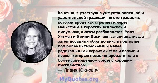 Конечно, я участвую в уже установленной и удивительной традиции, но это традиция, которая вроде как стреляет и через мейнстрим в коротких всплесках и импульсах, а затем разбавляется. Уолт Уитмен и Эмили Дикинсон