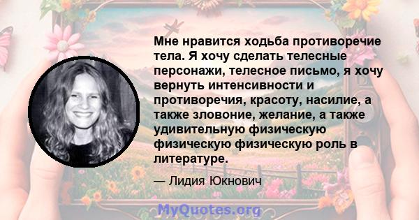 Мне нравится ходьба противоречие тела. Я хочу сделать телесные персонажи, телесное письмо, я хочу вернуть интенсивности и противоречия, красоту, насилие, а также зловоние, желание, а также удивительную физическую