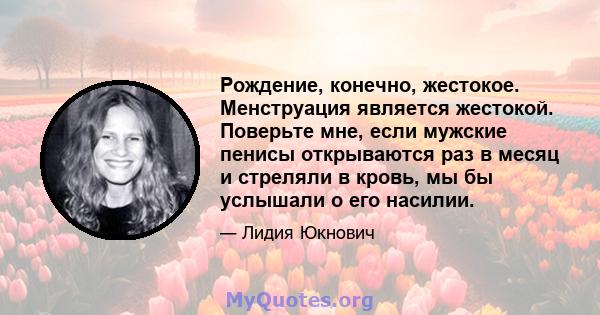 Рождение, конечно, жестокое. Менструация является жестокой. Поверьте мне, если мужские пенисы открываются раз в месяц и стреляли в кровь, мы бы услышали о его насилии.