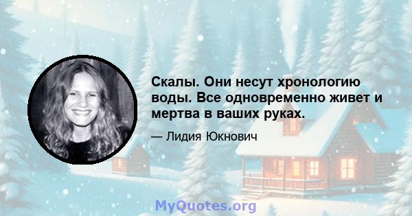 Скалы. Они несут хронологию воды. Все одновременно живет и мертва в ваших руках.