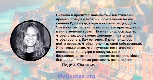 Сначала я прочитал знаменитый тематический пример Фрейда о истерии, основанный на его клиенте Ида Бауэр, когда мне было за двадцать. Это меня так сильно разозлило, это преследовало меня в течение 25 лет. Но мне пришлось 