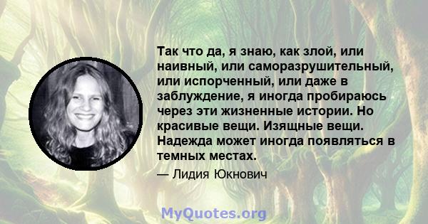 Так что да, я знаю, как злой, или наивный, или саморазрушительный, или испорченный, или даже в заблуждение, я иногда пробираюсь через эти жизненные истории. Но красивые вещи. Изящные вещи. Надежда может иногда