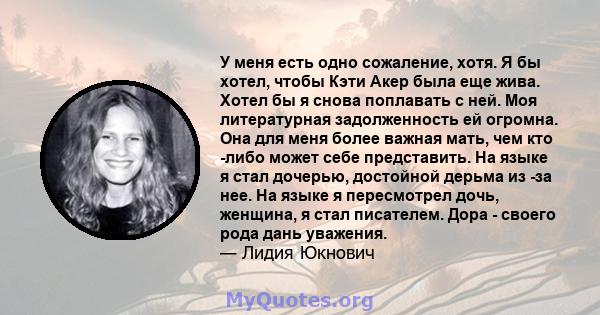 У меня есть одно сожаление, хотя. Я бы хотел, чтобы Кэти Акер была еще жива. Хотел бы я снова поплавать с ней. Моя литературная задолженность ей огромна. Она для меня более важная мать, чем кто -либо может себе