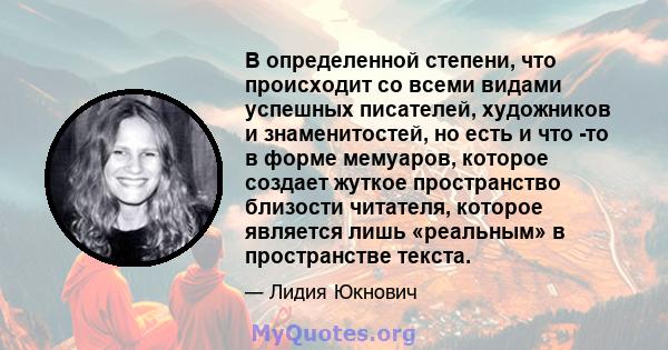 В определенной степени, что происходит со всеми видами успешных писателей, художников и знаменитостей, но есть и что -то в форме мемуаров, которое создает жуткое пространство близости читателя, которое является лишь