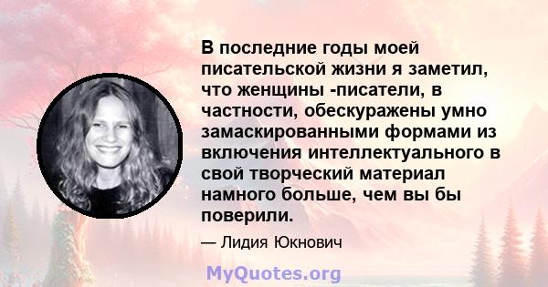 В последние годы моей писательской жизни я заметил, что женщины -писатели, в частности, обескуражены умно замаскированными формами из включения интеллектуального в свой творческий материал намного больше, чем вы бы