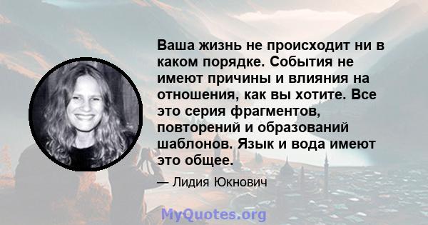 Ваша жизнь не происходит ни в каком порядке. События не имеют причины и влияния на отношения, как вы хотите. Все это серия фрагментов, повторений и образований шаблонов. Язык и вода имеют это общее.