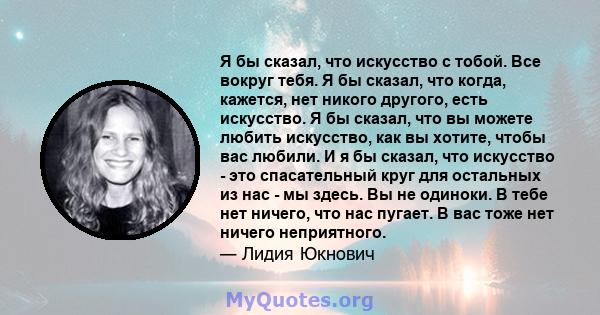 Я бы сказал, что искусство с тобой. Все вокруг тебя. Я бы сказал, что когда, кажется, нет никого другого, есть искусство. Я бы сказал, что вы можете любить искусство, как вы хотите, чтобы вас любили. И я бы сказал, что