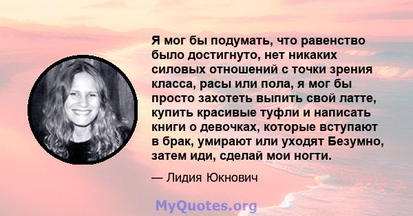 Я мог бы подумать, что равенство было достигнуто, нет никаких силовых отношений с точки зрения класса, расы или пола, я мог бы просто захотеть выпить свой латте, купить красивые туфли и написать книги о девочках,