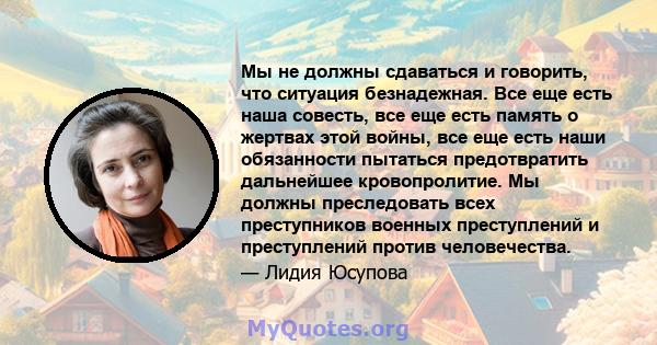 Мы не должны сдаваться и говорить, что ситуация безнадежная. Все еще есть наша совесть, все еще есть память о жертвах этой войны, все еще есть наши обязанности пытаться предотвратить дальнейшее кровопролитие. Мы должны