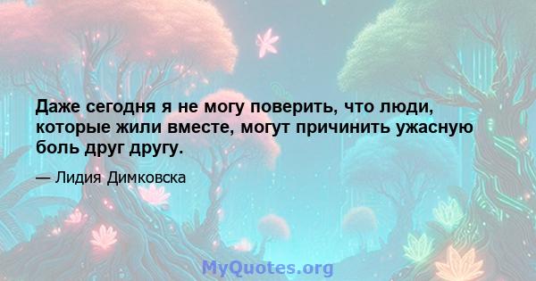 Даже сегодня я не могу поверить, что люди, которые жили вместе, могут причинить ужасную боль друг другу.