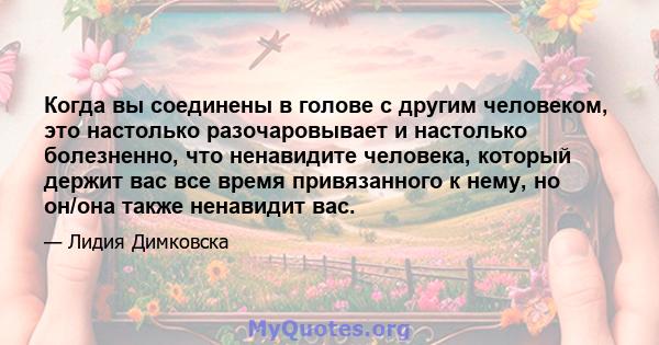 Когда вы соединены в голове с другим человеком, это настолько разочаровывает и настолько болезненно, что ненавидите человека, который держит вас все время привязанного к нему, но он/она также ненавидит вас.