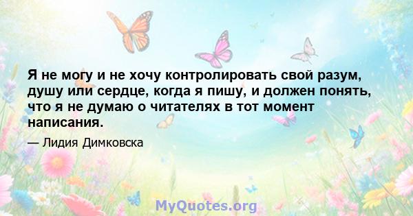 Я не могу и не хочу контролировать свой разум, душу или сердце, когда я пишу, и должен понять, что я не думаю о читателях в тот момент написания.