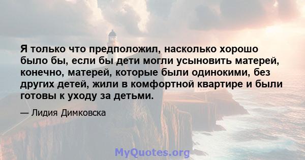 Я только что предположил, насколько хорошо было бы, если бы дети могли усыновить матерей, конечно, матерей, которые были одинокими, без других детей, жили в комфортной квартире и были готовы к уходу за детьми.