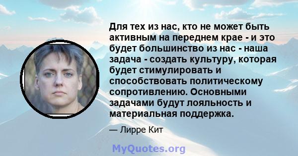 Для тех из нас, кто не может быть активным на переднем крае - и это будет большинство из нас - наша задача - создать культуру, которая будет стимулировать и способствовать политическому сопротивлению. Основными задачами 