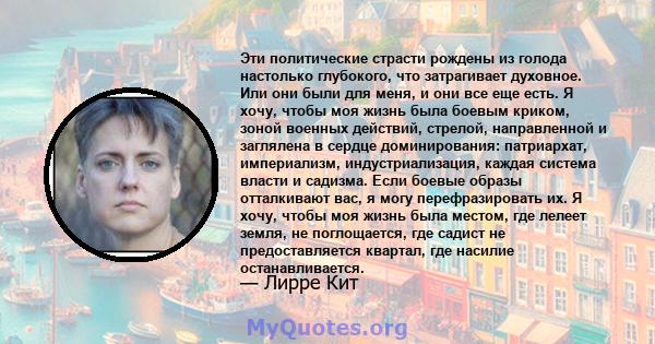 Эти политические страсти рождены из голода настолько глубокого, что затрагивает духовное. Или они были для меня, и они все еще есть. Я хочу, чтобы моя жизнь была боевым криком, зоной военных действий, стрелой,