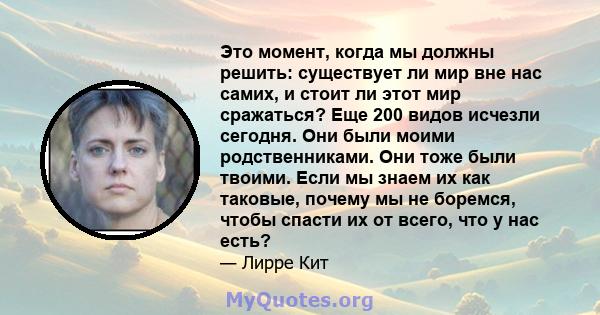 Это момент, когда мы должны решить: существует ли мир вне нас самих, и стоит ли этот мир сражаться? Еще 200 видов исчезли сегодня. Они были моими родственниками. Они тоже были твоими. Если мы знаем их как таковые,