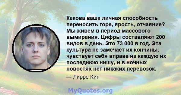 Какова ваша личная способность переносить горе, ярость, отчаяние? Мы живем в период массового вымирания. Цифры составляют 200 видов в день. Это 73 000 в год. Эта культура не замечает их кончины, чувствует себя вправе на 