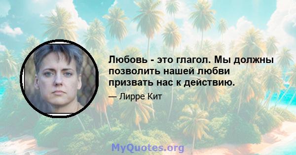 Любовь - это глагол. Мы должны позволить нашей любви призвать нас к действию.