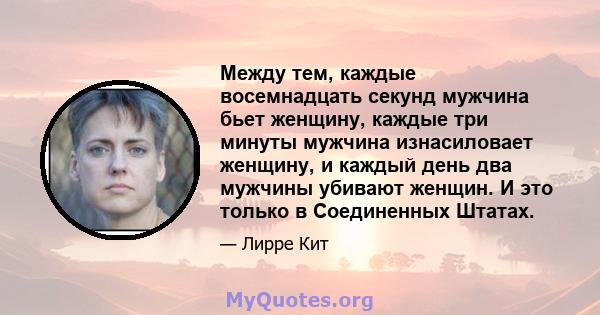 Между тем, каждые восемнадцать секунд мужчина бьет женщину, каждые три минуты мужчина изнасиловает женщину, и каждый день два мужчины убивают женщин. И это только в Соединенных Штатах.