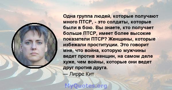 Одна группа людей, которые получают много ПТСР, - это солдаты, которые были в бою. Вы знаете, кто получает больше ПТСР, имеет более высокие показатели ПТСР? Женщины, которые избежали проституции. Это говорит мне, что