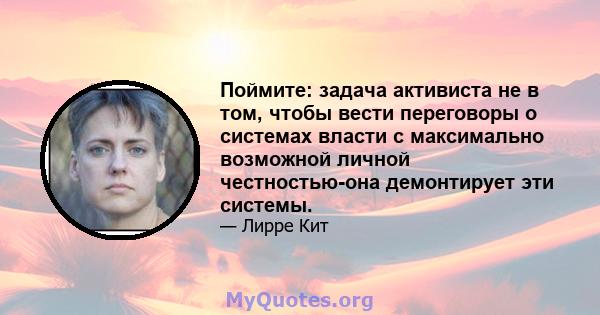 Поймите: задача активиста не в том, чтобы вести переговоры о системах власти с максимально возможной личной честностью-она демонтирует эти системы.