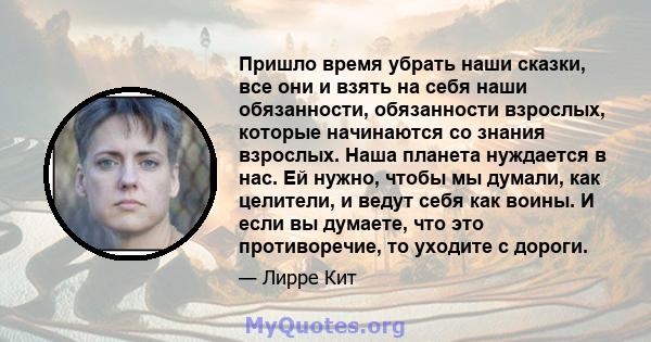 Пришло время убрать наши сказки, все они и взять на себя наши обязанности, обязанности взрослых, которые начинаются со знания взрослых. Наша планета нуждается в нас. Ей нужно, чтобы мы думали, как целители, и ведут себя 