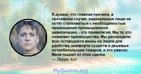 Я думаю, что главная причина, в противном случае, радикальные люди не хотят сталкиваться с необходимостью прекращения промышленной цивилизации, - это привилегия. Мы те, кто пожинает преимущества. Мы распродали всю