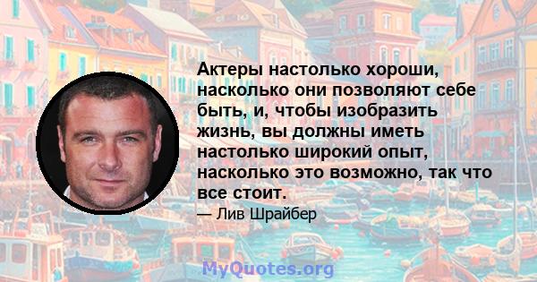 Актеры настолько хороши, насколько они позволяют себе быть, и, чтобы изобразить жизнь, вы должны иметь настолько широкий опыт, насколько это возможно, так что все стоит.