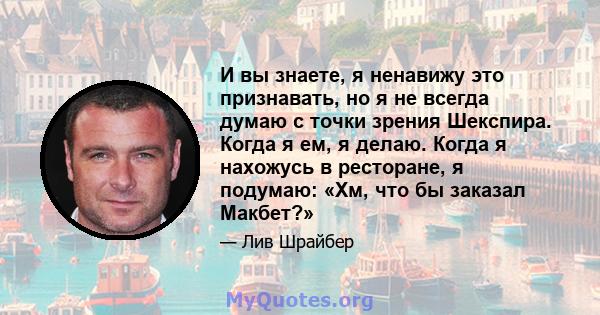 И вы знаете, я ненавижу это признавать, но я не всегда думаю с точки зрения Шекспира. Когда я ем, я делаю. Когда я нахожусь в ресторане, я подумаю: «Хм, что бы заказал Макбет?»