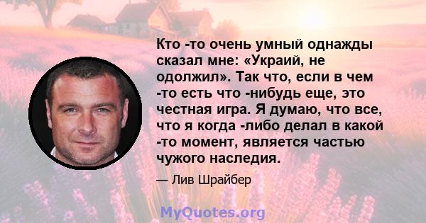 Кто -то очень умный однажды сказал мне: «Украий, не одолжил». Так что, если в чем -то есть что -нибудь еще, это честная игра. Я думаю, что все, что я когда -либо делал в какой -то момент, является частью чужого наследия.