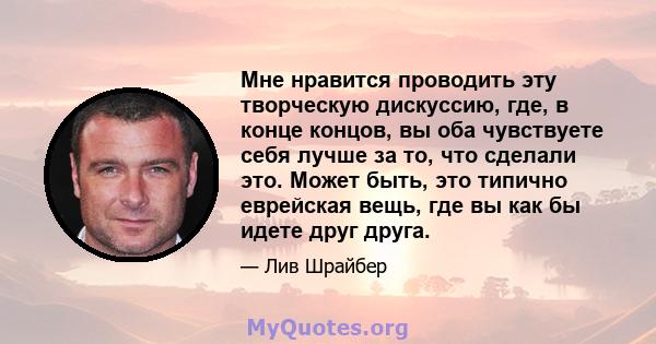 Мне нравится проводить эту творческую дискуссию, где, в конце концов, вы оба чувствуете себя лучше за то, что сделали это. Может быть, это типично еврейская вещь, где вы как бы идете друг друга.