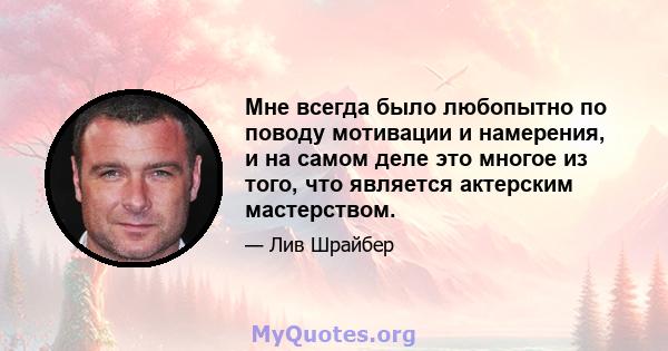 Мне всегда было любопытно по поводу мотивации и намерения, и на самом деле это многое из того, что является актерским мастерством.