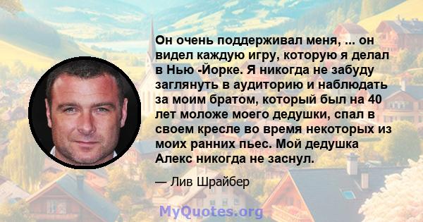 Он очень поддерживал меня, ... он видел каждую игру, которую я делал в Нью -Йорке. Я никогда не забуду заглянуть в аудиторию и наблюдать за моим братом, который был на 40 лет моложе моего дедушки, спал в своем кресле во 