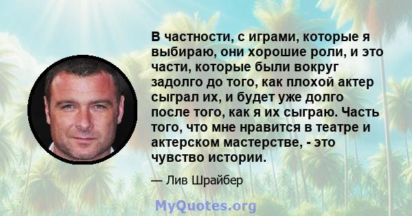 В частности, с играми, которые я выбираю, они хорошие роли, и это части, которые были вокруг задолго до того, как плохой актер сыграл их, и будет уже долго после того, как я их сыграю. Часть того, что мне нравится в