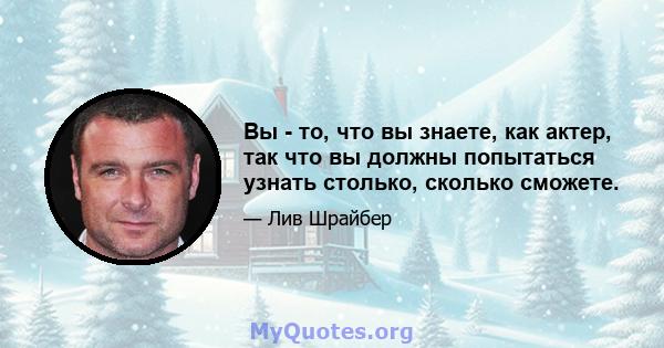 Вы - то, что вы знаете, как актер, так что вы должны попытаться узнать столько, сколько сможете.