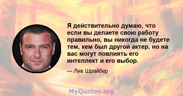 Я действительно думаю, что если вы делаете свою работу правильно, вы никогда не будете тем, кем был другой актер, но на вас могут повлиять его интеллект и его выбор.