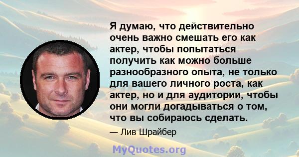 Я думаю, что действительно очень важно смешать его как актер, чтобы попытаться получить как можно больше разнообразного опыта, не только для вашего личного роста, как актер, но и для аудитории, чтобы они могли